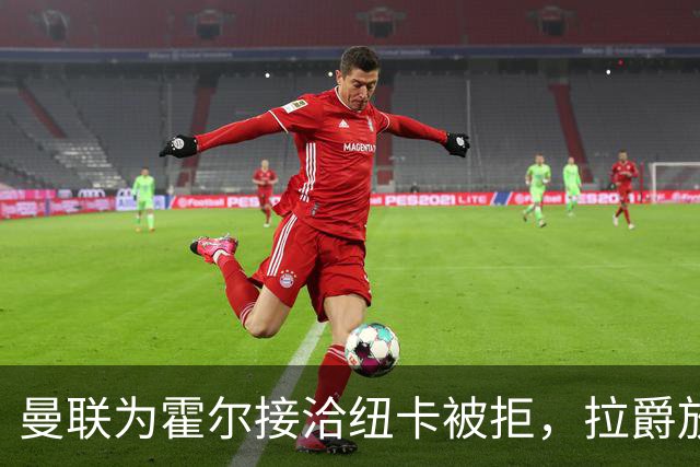 曼联为霍尔接洽纽卡被拒，拉爵放弃！曼联夏窗全部首选目标均失败